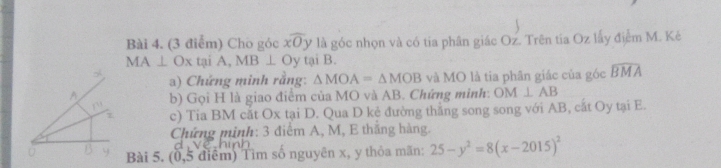 Cho góc xoverline O y là góc nhọn và có tia phân giác Oz. Trên tia Oz lấy điểm M. Ké
MA⊥ Ox tại A, MB⊥ O y tại B. 
a) Chứng minh rằng: △ MOA=△ MOB và MO là tia phân giác của góc widehat BMA
b) Gọi H là giao điểm của MO và AB. Chứng minh: OM⊥ AB
c) Tia BM cắt Ox tại D. Qua D kẻ đường thắng song song với AB, cắt Oy tại E. 
Chứng minh: 3 điểm A, M, E thắng hàng. 
Bài 5. (0, 5 điểm) Tìm số nguyên x, y thỏa mãn: 25-y^2=8(x-2015)^2