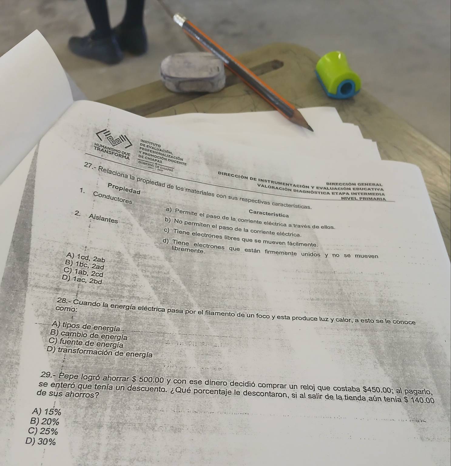 INstITUTo
de evaluación
Pnon ución to iên
DE CHIAPAS osilíno de chiapas
Dirección de Instrumentación y Evaluación educativa
Dirección General
27.- Relaciona la propiedad de los materiales con sus respectivas características
Propiedaq
Valoración Diagnóstica Etapa intermedia
1. Conductores
Nível prímaría
Característica
2. Aislantes
a) Permite el paso de la corriente eléctrica a través de ellos.
b) No permiten el paso de la corriente eléctrica.
c) Tiene electrones libres que se mueven fácilmente.
d) Tiene electrones que están firmemente unidos y no se mueven
libremente
A) 1cd, 2ab
B) 1bc, 2ad
C) 1ab, 2cd
D) 1ac, 2bd
como:
28.- Cuando la energía eléctrica pasa por el filamento de un foco y esta produce luz y calor, a esto se le conoce
A) tipos de energía
B) cambio de energía
C) fuente de energía
D) transformación de energía
29.- Pepe logró ahorrar $ 500.00 y con ese dinero decidió comprar un reloj que costaba $450.00; al pagarlo,
se enteró que tenía un descuento. ¿Qué porcentaje le descontaron, si al salir de la tienda aún tenía $ 140.00
de sus ahorros?
A) 15%
B) 20%
C) 25%
D) 30%