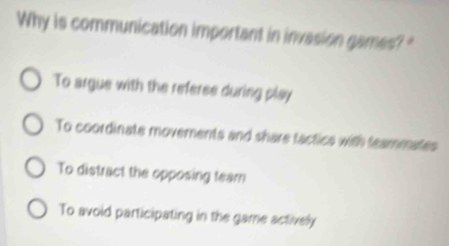 Why is communication important in invasion games? "
To argue with the referee during play
To coordinate movements and share factics with teammates
To distract the opposing team
To avoid participating in the game actively