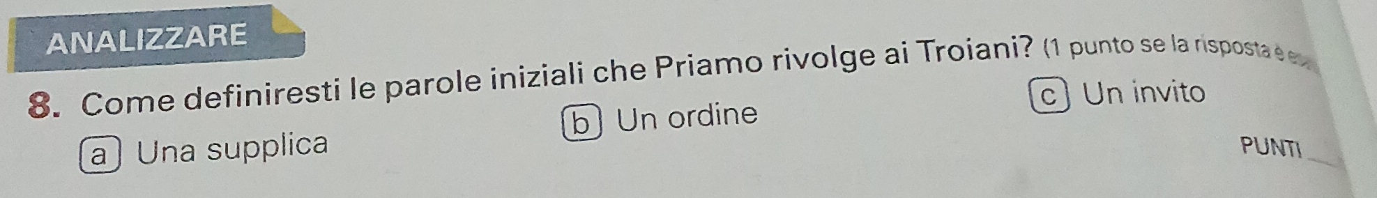 ANALIZZARE
8. Come definiresti le parole iniziali che Priamo rivolge ai Troiani? (1 punto se la risposta é ex
c) Un invito
bUn ordine
a Una supplica PUNTI_