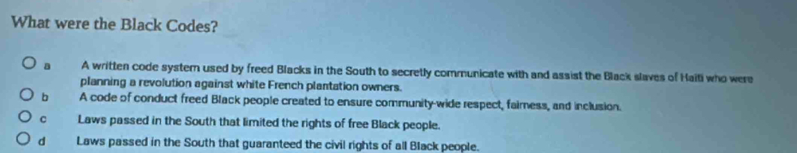 What were the Black Codes?
a A written code systemn used by freed Blacks in the South to secretly communicate with and assist the Black slaves of Haiti who were
planning a revolution against white French plantation owners.
b A code of conduct freed Black people created to ensure community-wide respect, faimess, and inclusion.
c Laws passed in the South that limited the rights of free Black people.
d Laws passed in the South that guaranteed the civil rights of all Black people.