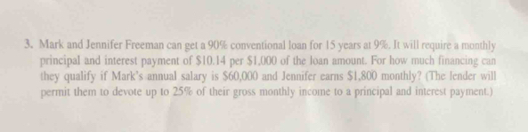 Mark and Jennifer Freeman can get a 90% conventional loan for 15 years at 9%. It will require a monthly 
principal and interest payment of $10.14 per $1,000 of the loan amount. For how much financing can 
they qualify if Mark's annual salary is $60,000 and Jennifer earns $1,800 monthly? (The lender will 
permit them to devote up to 25% of their gross monthly income to a principal and interest payment.)