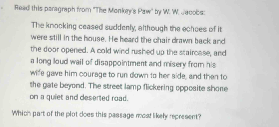 Read this paragraph from "The Monkey's Paw'' by W. W. Jacobs: 
The knocking ceased suddenly, although the echoes of it 
were still in the house. He heard the chair drawn back and 
the door opened. A cold wind rushed up the staircase, and 
a long loud wail of disappointment and misery from his 
wife gave him courage to run down to her side, and then to 
the gate beyond. The street lamp flickering opposite shone 
on a quiet and deserted road. 
Which part of the plot does this passage most likely represent?