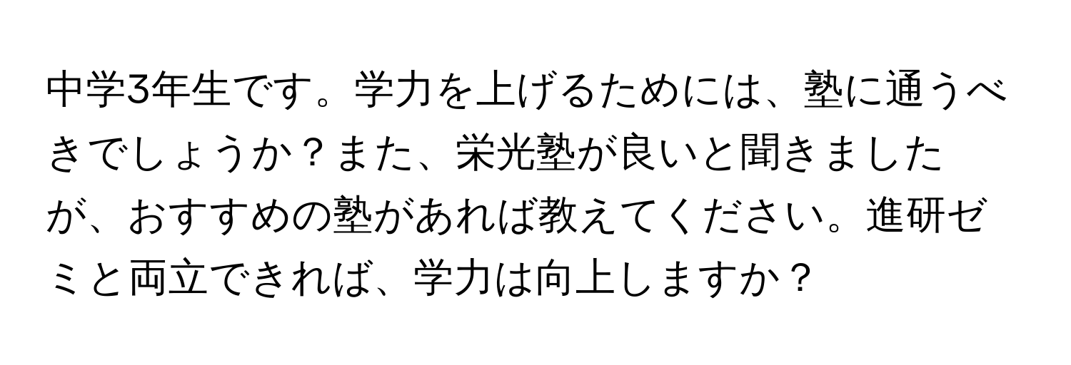 中学3年生です。学力を上げるためには、塾に通うべきでしょうか？また、栄光塾が良いと聞きましたが、おすすめの塾があれば教えてください。進研ゼミと両立できれば、学力は向上しますか？