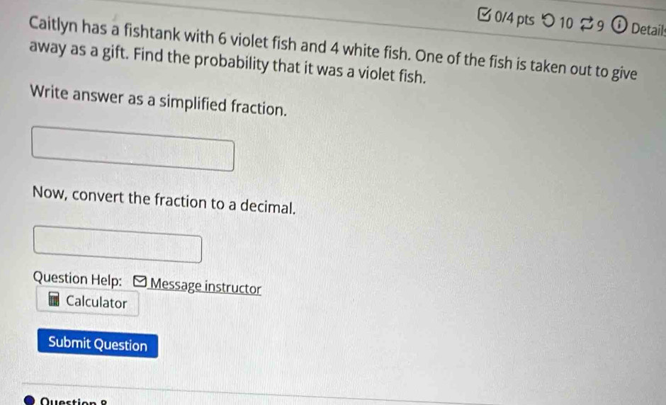 つ 10 9 ① Details 
Caitlyn has a fishtank with 6 violet fish and 4 white fish. One of the fish is taken out to give 
away as a gift. Find the probability that it was a violet fish. 
Write answer as a simplified fraction. 
Now, convert the fraction to a decimal. 
Question Help: Message instructor 
Calculator 
Submit Question 
u e s