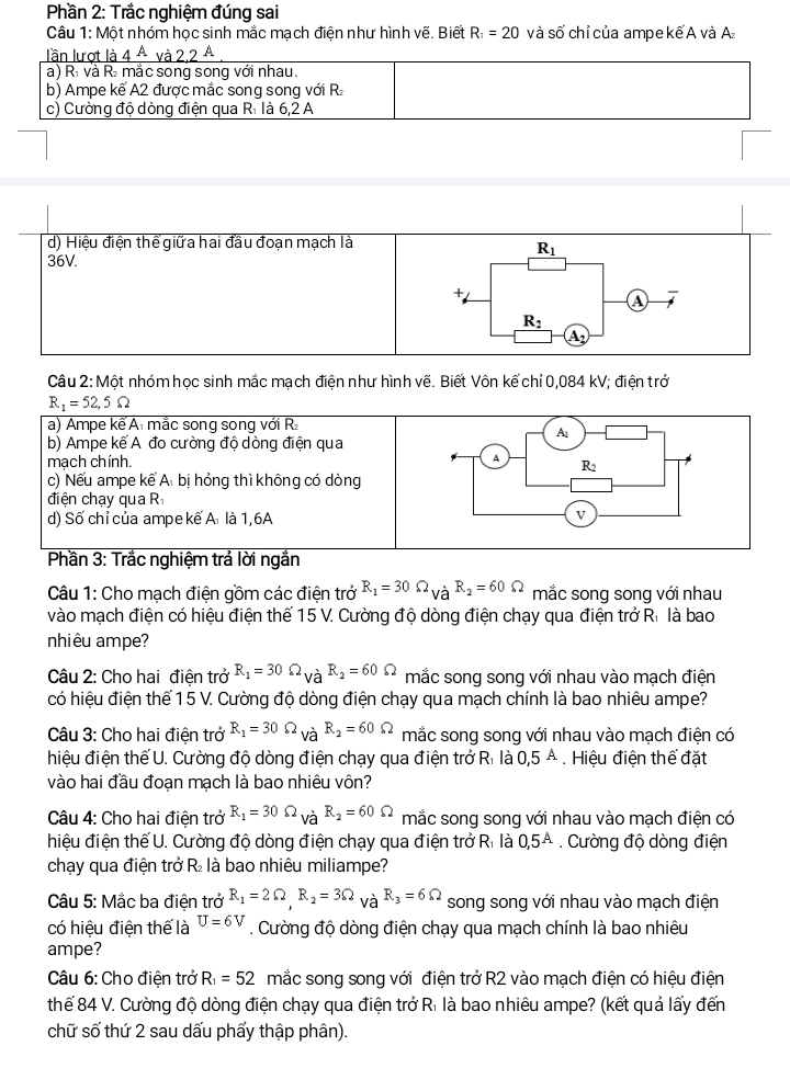 Phần 2: Trắc nghiệm đúng sai
Câu 1: Một nhóm học sinh mắc mạch điện như hình vẽ. Biết R_1=20 và số chỉ của ampekế A và A
lần lượt I
a) Rì và R₂ mắc song song với nhau.
b) Ampe kế A2 được mắc song song với R
c) Cường độ dòng điện qua R. là 6,2 A
d) Hiệu điện thể giữa hai đầu đoạn mạch là
R_1
36V.
+
a
R_2
A,
Câu 2:Mhat O t nhóm học sinh mắc mạch điện như hình vẽ. Biết Vôn kế chỉ 0,084 kV; điện trở
R_1=52,5Omega
a) Ampe kể A mắc song song với R
b) Ampe kế A đo cường đô dòng điện qua
mạch chính.
c) Nếu ampe kế A bị hỏng thì không có dòng
điện chạy qua R
d) Số chỉ của ampe kế A là 1,6A
Phần 3: Trắc nghiệm trả lời ngắn
Câu 1: Cho mạch điện gồm các điện trở R_1=30Omega _VaR_2=60Omega mắc song song với nhau
vào mạch điện có hiệu điện thế 15 V. Cường độ dòng điện chạy qua điện trở R. là bao
nhiêu ampe?
Câu 2: Cho hai điện trở R_1=30Omega _VaR_2=60Omega mắc song song với nhau vào mạch điện
có hiệu điện thế 1 5 V. Cường độ dòng điện chạy qua mạch chính là bao nhiêu ampe?
Câu 3: Cho hai điện trở R_1=30Omega _VaR_2=60Omega mắc song song với nhau vào mạch điện có
hiệu điện thế U. Cường độ dòng điện chạy qua điện trở Ri là 0,5A Hiệu điện thế đặt
vào hai đầu đoạn mạch là bao nhiêu vôn?
Câu 4: Cho hai điện trở R_1=30Omega _VaR_2=60Omega mắc song song với nhau vào mạch điện có
hiệu điện thế U. Cường độ dòng điện chạy qua điện trở Rì là 0,5^A. Cường độ dòng điện
chạy qua điện trở R là bao nhiêu miliampe?
Câu 5: Mắc ba điện trở R_1=2Omega R_2=3Omega và R_3=6Omega song song với nhau vào mạch điện
có hiệu điện thế là U=6V. Cường độ dòng điện chạy qua mạch chính là bao nhiêu
ampe?
Câu 6: Cho điện trở R_1=52 mắc song song với điện trở R2 vào mạch điện có hiệu điện
thế 84 V. Cường độ dòng điện chạy qua điện trở Rì là bao nhiêu ampe? (kết quả lấy đến
chữ số thứ 2 sau dấu phẩy thập phân).