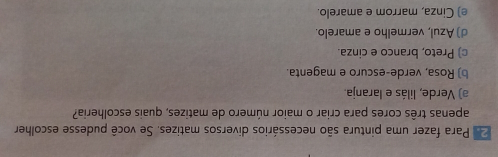 Para fazer uma pintura são necessários diversos matizes. Se você pudesse escolher
apenas três cores para criar o maior número de matizes, quais escolheria?
a) Verde, lilás e laranja.
b) Rosa, verde-escuro e magenta.
c) Preto, branco e cinza.
d) Azul, vermelho e amarelo.
e) Cinza, marrom e amarelo.