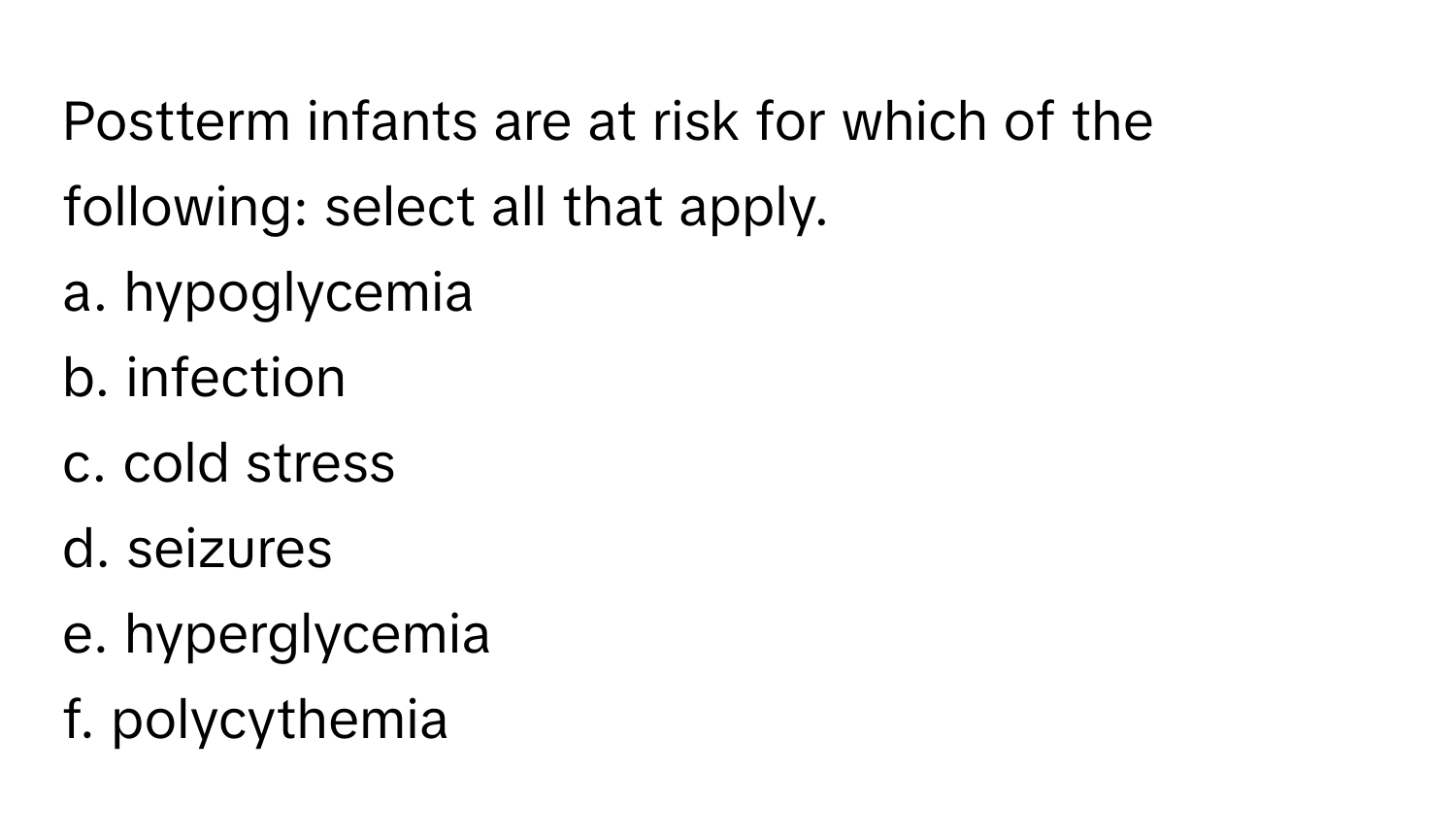 Postterm infants are at risk for which of the following: select all that apply. 

a. hypoglycemia 
b. infection 
c. cold stress 
d. seizures 
e. hyperglycemia 
f. polycythemia