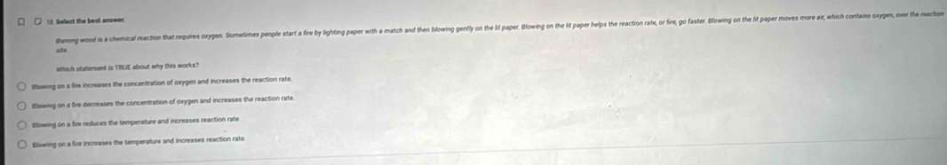 ] Select the best answer
Bumng wood is a chemical reaction that requires oxypen. Slometimes people start a fire by lighting paper with a match and then blowing gently on the lit paper. Blowin on the it paper hep the raction rate, or fire, go faster. Blowing on thei paper moves more axwhi o 
cite
which staternent is TRUE about why this works?
Bllowing on a firs increases the concentration of oxygen and increases the reaction rate
Blowing on a fire decreases the concentration of oxygen and increases the reaction rate.
Bllowing on a fire reduces the temperature and increases reaction rate
Blowing on a firs increases the temperature and increases reaction rate