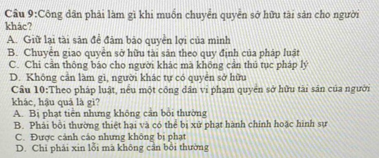 Cầu 9:Công dân phải làm gì khi muốn chuyển quyền sở hữu tài sản cho người
khác?
A. Giữ lại tài sản đề đảm bão quyền lợi của mình
B. Chuyển giao quyền sở hữu tài sản theo quy định của pháp luật
C. Chi cần thông báo cho người khác mà không cần thủ tục pháp lý
D. Không cần làm gì, người khác tự có quyền sở hữu
Cầu 10:Theo pháp luật, nếu một công dân vi phạm quyền sở hữu tài sản của người
khác, hậu quả là gì?
A. Bị phạt tiền nhưng không cần bồi thường
B. Phải bồi thường thiệt hại và có thể bị xử phạt hành chính hoặc hình sự
C. Được cảnh cáo nhưng không bị phạt
D. Chỉ phải xin lỗi mà không cần bồi thường