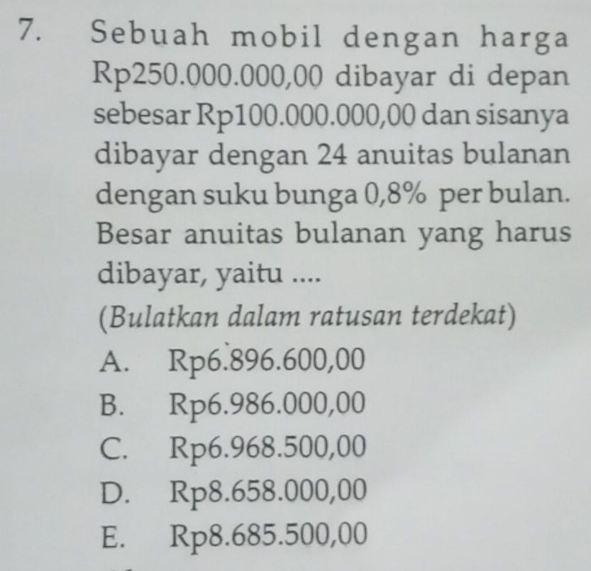 Sebuah mobil dengan harga
Rp250.000.000,00 dibayar di depan
sebesar Rp100.000.000,00 dan sisanya
dibayar dengan 24 anuitas bulanan
dengan suku bunga 0,8% per bulan.
Besar anuitas bulanan yang harus
dibayar, yaitu ....
(Bulatkan dalam ratusan terdekat)
A. Rp6.896.600,00
B. Rp6.986.000,00
C. Rp6.968.500,00
D. Rp8.658.000,00
E. Rp8.685.500,00