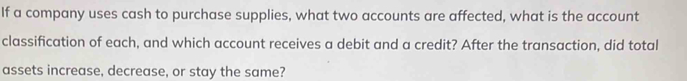 If a company uses cash to purchase supplies, what two accounts are affected, what is the account 
classification of each, and which account receives a debit and a credit? After the transaction, did total 
assets increase, decrease, or stay the same?