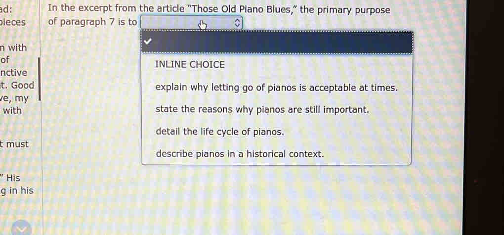 ad: In the excerpt from the article “Those Old Piano Blues,” the primary purpose
bieces of paragraph 7 is to
n with
of
INLINE CHOICE
nctive
t. Good explain why letting go of pianos is acceptable at times.
e, my
with state the reasons why pianos are still important.
detail the life cycle of pianos.
t must
describe pianos in a historical context.
His
g in his