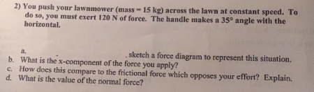 You push your lawnmower (mass=15kg) across the lawn at constant speed. To 
do so, you must exert 120 N of force. The handle makes a 35°
horizontal. angle with the 
a. sketch a force diagram to represent this situation. 
b. What is the x -component of the force you apply? 
c. How does this compare to the frictional force which opposes your effort? Explain. 
d. What is the value of the normal force?