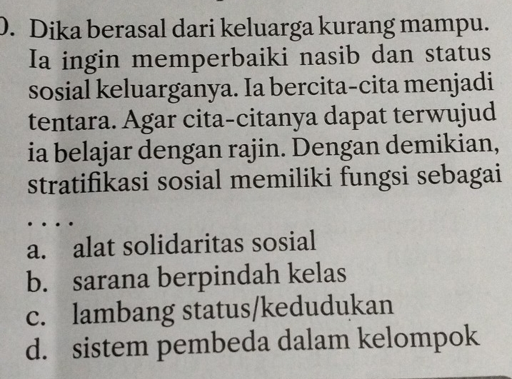 Dika berasal dari keluarga kurang mampu.
Ia ingin memperbaiki nasib dan status
sosial keluarganya. Ia bercita-cita menjadi
tentara. Agar cita-citanya dapat terwujud
ia belajar dengan rajin. Dengan demikian,
stratifikasi sosial memiliki fungsi sebagai
a. alat solidaritas sosial
b. sarana berpindah kelas
c. lambang status/kedudukan
d. sistem pembeda dalam kelompok