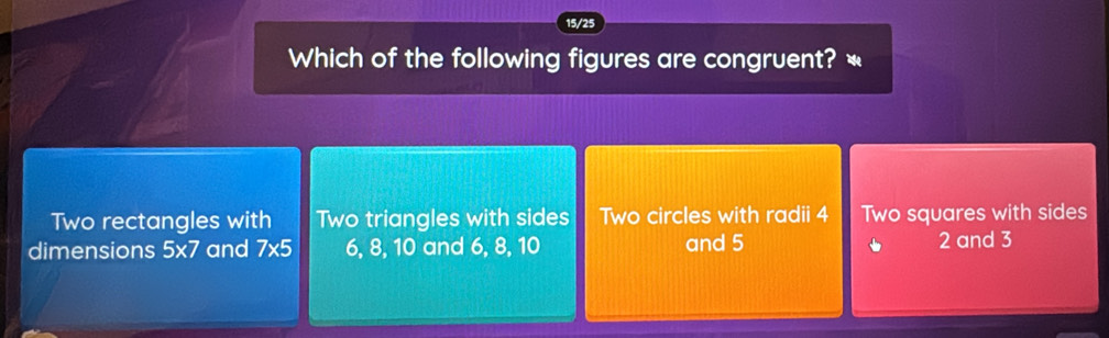 15/25
Which of the following figures are congruent? «
Two rectangles with Two triangles with sides Two circles with radii 4 Two squares with sides
dimensions 5* 7 and 7* 5 6, 8, 10 and 6, 8, 10 and 5 2 and 3