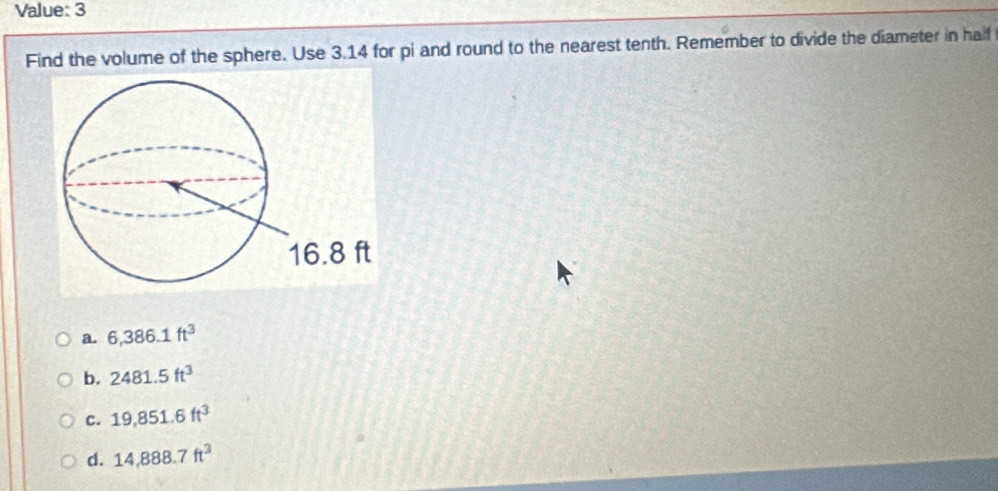 Value: 3
Find the volume of the sphere. Use 3.14 for pi and round to the nearest tenth. Remember to divide the diameter in half
a. 6,386.1ft^3
b. 2481.5ft^3
C. 19,851.6ft^3
d. 14,888.7ft^3