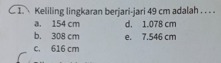 Keliling lingkaran berjari-jari 49 cm adalah . . . .
a. 154 cm d. 1.078 cm
b. 308 cm e. 7.546 cm
c. 616 cm