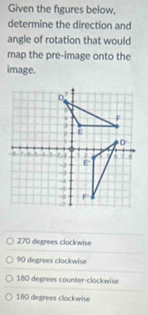 Given the figures below,
determine the direction and
angle of rotation that would
map the pre-image onto the
image.
270 degrees clockwise
90 degrees clockwise
180 degrees counter-clockwise
180 degrees clockwise