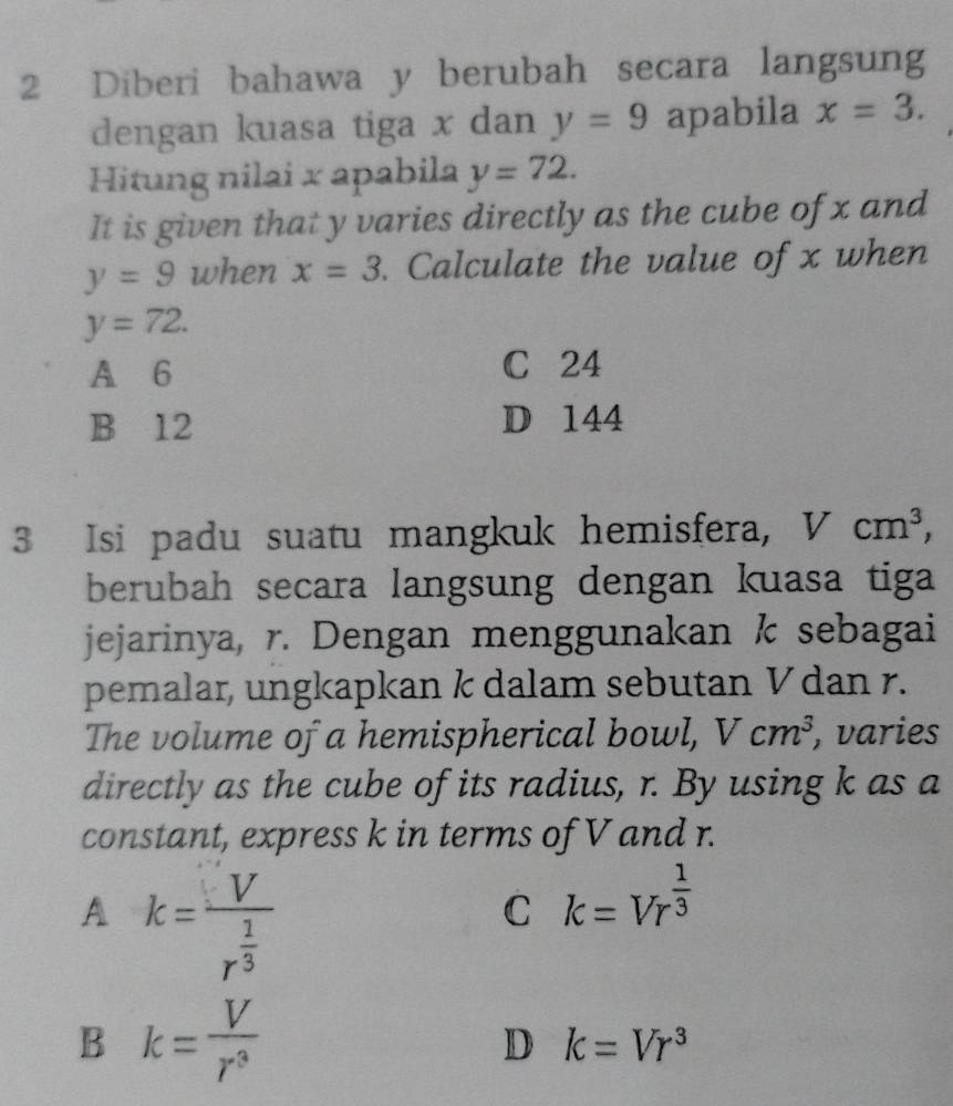 Diberi bahawa y berubah secara langsung
dengan kuasa tiga x dan y=9 apabila x=3. 
Hitung nilai x apabila y=72. 
It is given that y varies directly as the cube of x and
y=9 when x=3. Calculate the value of x when
y=72.
A 6 C 24
B 12 D 144
3 Isi padu suatu mangkuk hemisfera, Vcm^3, 
berubah secara langsung dengan kuasa tiga
jejarinya, r. Dengan menggunakan k sebagai
pemalar, ungkapkan k dalam sebutan V dan r.
The volume of a hemispherical bowl, Vcm^3 , varies
directly as the cube of its radius, r. By using k as a
constant, express k in terms of V and r.
A k=frac Vr^(frac 1)3
C k=Vr^(frac 1)3
B k= V/r^3 
D k=Vr^3