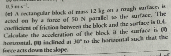 0.5ms^(-2). 
(e) A rectangular block of mass 12 kg on a rough surface, is 
acted on by a force of 50 N parallel to the surface. The 
coeflicient of friction between the block and the surface is 0.4. 
Calculate the acceleration of the block if the surface is (1) 
horizontal, (Ii) inclined at 30° to the horizontal such that the 
force acts down the slope.