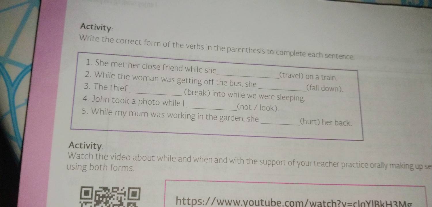 Activity: 
Write the correct form of the verbs in the parenthesis to complete each sentence. 
1. She met her close friend while she (travel) on a train. 
2. While the woman was getting off the bus, she (fall down). 
3. The thief _(break) into while we were sleeping. 
4. John took a photo while l _(not / look). 
5. While my mum was working in the garden, she_ (hurt) her back. 
Activity: 
Watch the video about while and when and with the support of your teacher practice orally making up se 
using both forms. 
a 
https://www.youtube.com/watch? v=c Ia Y l B kH 3 Mơ