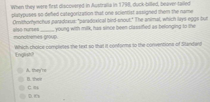 When they were first discovered in Australia in 1798, duck-billed, beaver-tailed
platypuses so defied categorization that one scientist assigned them the name
Ornithorhynchus paradoxus: "paradoxical bird-snout." The animal, which lays eggs but
also nurses _young with milk, has since been classified as belonging to the
monotremes group.
Which choice completes the text so that it conforms to the conventions of Standard
English?
A. they're
B. their
C. its
D. it's