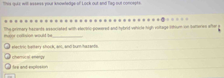 This quiz will assess your knowledge of Lock out and Tag out concepts.
The primary hazards associated with electric-powered and hybrid vehicle high voltage lithium ion batteries after a
major collision would be_ .
electric battery shock, arc, and burn hazards.
chemical energy
fire and explosion