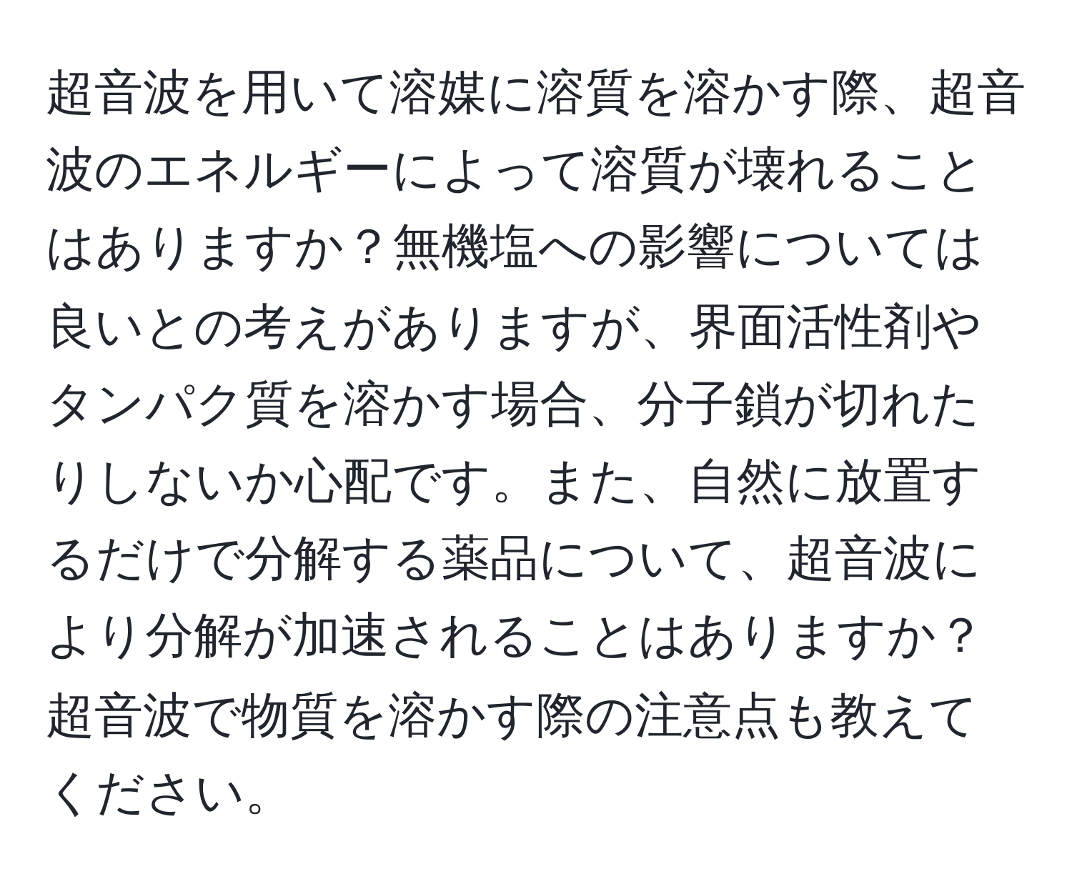 超音波を用いて溶媒に溶質を溶かす際、超音波のエネルギーによって溶質が壊れることはありますか？無機塩への影響については良いとの考えがありますが、界面活性剤やタンパク質を溶かす場合、分子鎖が切れたりしないか心配です。また、自然に放置するだけで分解する薬品について、超音波により分解が加速されることはありますか？超音波で物質を溶かす際の注意点も教えてください。