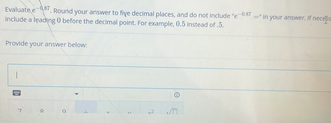 Evaluate e -0.87. Round your answer to fiye decimal places, and do not include ' e^(-0.87)='' in your answer. If neces 
include a leading 0 before the decimal point. For example, 0.5 instead of.5. 
Provide your answer below: 

' 
7 Q . v2 sqrt(□ )