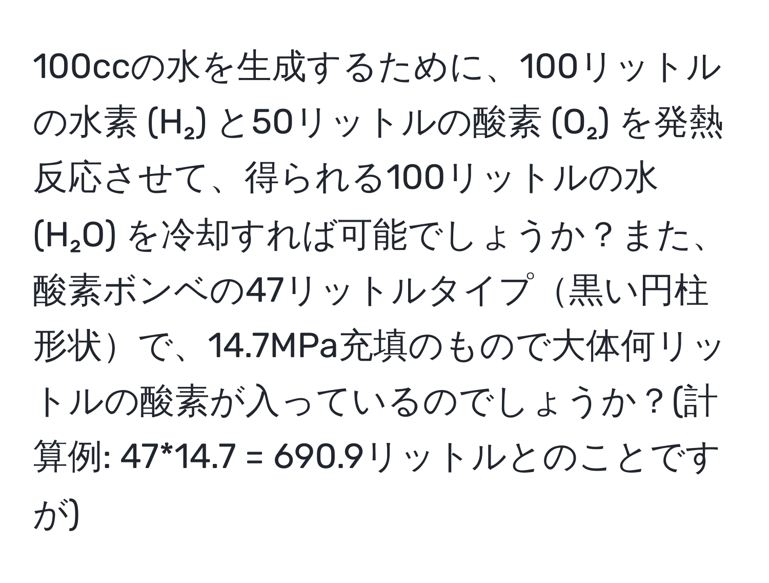 100ccの水を生成するために、100リットルの水素 (H₂) と50リットルの酸素 (O₂) を発熱反応させて、得られる100リットルの水 (H₂O) を冷却すれば可能でしょうか？また、酸素ボンベの47リットルタイプ黒い円柱形状で、14.7MPa充填のもので大体何リットルの酸素が入っているのでしょうか？(計算例: 47*14.7 = 690.9リットルとのことですが)