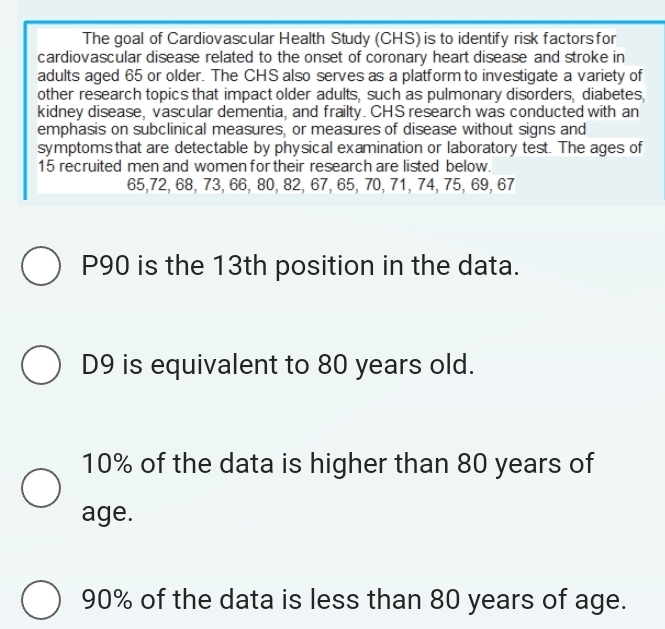 The goal of Cardiovascular Health Study (CHS) is to identify risk factors for
cardiovascular disease related to the onset of coronary heart disease and stroke in
adults aged 65 or older. The CHS also serves as a platform to investigate a variety of
other research topics that impact older adults, such as pulmonary disorders, diabetes,
kidney disease, vascular dementia, and frailty. CHS research was conducted with an
emphasis on subclinical measures, or measures of disease without signs and
symptoms that are detectable by physical examination or laboratory test. The ages of
15 recruited men and women for their research are listed below.
65, 72, 68, 73, 66, 80, 82, 67, 65, 70, 71, 74, 75, 69, 67
P90 is the 13th position in the data.
D9 is equivalent to 80 years old.
10% of the data is higher than 80 years of
age.
90% of the data is less than 80 years of age.