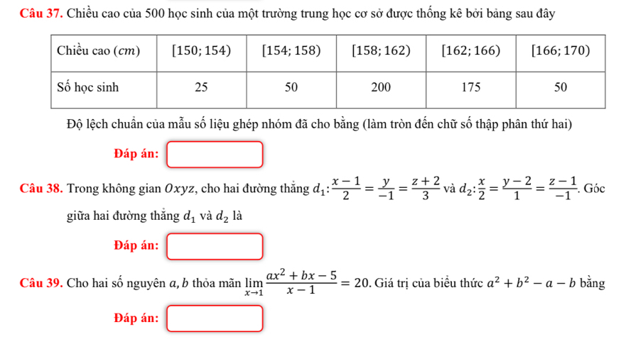 Chiều cao của 500 học sinh của một trường trung học cơ sở được thống kê bởi bảng sau đây
Độ lệch chuẩn của mẫu số liệu ghép nhóm đã cho bằng (làm tròn đến chữ số thập phân thứ hai)
Đáp án:
Câu 38. Trong không gian Oxyz, cho hai đường thắng d_1: (x-1)/2 = y/-1 = (z+2)/3  và d_2: x/2 = (y-2)/1 = (z-1)/-1  Góc
giữa hai đường thắng d_1 và d_2 là
Đáp án:
Câu 39. Cho hai số nguyên a, b thỏa mãn limlimits _xto 1 (ax^2+bx-5)/x-1 =20. Giá trị của biểu thức a^2+b^2-a-b bằng
Đáp án: