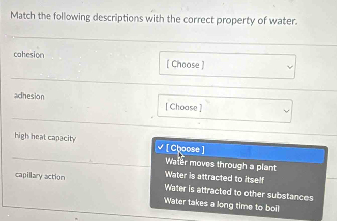 Match the following descriptions with the correct property of water.
cohesion
[ Choose ]
adhesion
[ Choose ]
high heat capacity √ [ Choose ]
Water moves through a plant
Water is attracted to itself
capillary action Water is attracted to other substances
Water takes a long time to boil