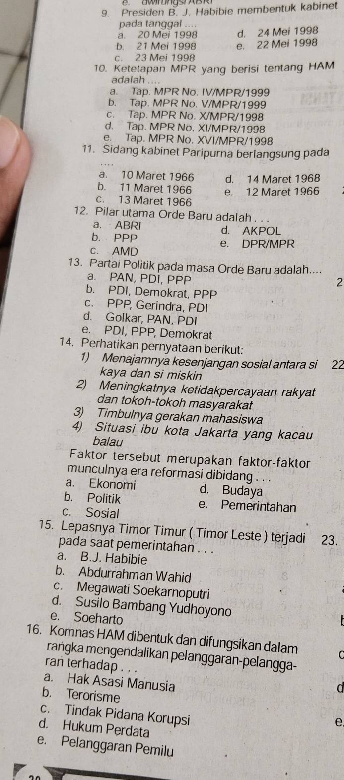 Presiden B. J. Habibie membentuk kabinet
pada tanggal ....
a. 20 Mei 1998 d. 24 Mei 1998
b. 21 Mei 1998 e. 22 Mei 1998
c. 23 Mei 1998
10. Ketetapan MPR yang berisi tentang HAM
adalah ....
a. Tap. MPR No. IV/MPR/1999
b. Tap. MPR No. V/MPR/1999
c. Tap. MPR No. X/MPR/1998
d. Tap. MPR No. XI/MPR/1998
e. Tap. MPR No. XVI/MPR/1998
11. Sidang kabinet Paripurna berlangsung pada
a. 10 Maret 1966 d. 14 Maret 1968
b. 11 Maret 1966 e. 12 Maret 1966
c. 13 Maret 1966
12. Pilar utama Orde Baru adalah . . .
a. ABRI d. AKPOL
b. PPP
e. DPR/MPR
c. AMD
13. Partai Politik pada masa Orde Baru adalah....
a. PAN, PDI, PPP
2
b. PDI, Demokrat, PPP
c. PPP, Gerindra, PDI
d. Golkar, PAN, PDI
e. PDI, PPP, Demokrat
14. Perhatikan pernyataan berikut:
1) Menajamnya kesenjangan sosial antara si 22
kaya dan si miskin
2) Meningkatnya ketidakpercayaan rakyat
dan tokoh-tokoh masyarakat
3) Timbulnya gerakan mahasiswa
4) Situasi ibu kota Jakarta yang kacau
balau
Faktor tersebut merupakan faktor-faktor
munculnya era reformasi dibidang . . .
a. Ekonomi d. Budaya
b. Politik e. Pemerintahan
c. Sosial
15. Lepasnya Timor Timur ( Timor Leste ) terjadi 23.
pada saat pemerintahan . . .
a. B.J. Habibie
b. Abdurrahman Wahid
c. Megawati Soekarnoputri
d. Susilo Bambang Yudhoyono
e. Soeharto
16. Komnas HAM dibentuk dan difungsikan dalam C
raṅgka mengendalikan pelanggaran-pelangga-
ran terhadap . . . d
a. Hak Asasi Manusia
b. Terorisme
c. Tindak Pidana Korupsi
e
d. Hukum Perdata
e. Pelanggaran Pemilu