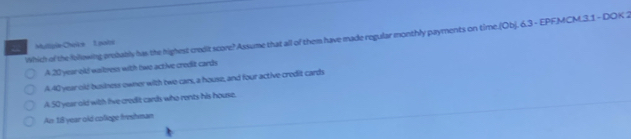 Which of the lollowing prsbably has the highest credit score? Assume that all of them have made regular monthly payments on time.(Ob). 6.3 - EPFMCM.3.1 - DOK 2
Mullipie Choike 1 potsi
A. 20 year old waitress with tiwo active credit cards
A. 40 year old business owner with two cars, a house, and four active credit cards
A. 50 year old with Iive credit cands who rents his house.
An 18 year old college frushman