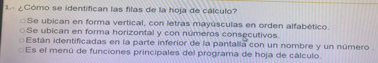 1.- ¿Cómo se identifican las filas de la hoja de cálculo?
Se ubican en forma vertical, con letras mayúsculas en orden alfabético.
Se ubican en forma horizontal y con números consecutivos.
Están identificadas en la parte inferior de la pantalla con un nombre y un número .
Es el menú de funciones principales del programa de hoja de cálculo.