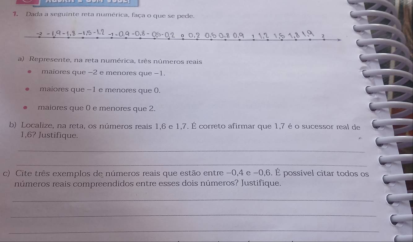 Dada a seguinte reta numérica, faça o que se pede.
-2 -1, 9 -1, 8 -1, 5 -1, 2 -1 - 0 , 9 −0. 8 - 05 -0.2 o 0, 2 0.5 0:8 0.9 1 12 1, 5 1.8 1.9 2
a) Represente, na reta numérica, três números reais 
maiores que −2 e menores que −1. 
maiores que −1 e menores que 0. 
maiores que 0 e menores que 2. 
b) Localize, na reta, os números reais 1, 6 e 1, 7. É correto afirmar que 1, 7 é o sucessor real de
1,6? Justifique. 
_ 
_ 
c) Cite três exemplos de números reais que estão entre -0, 4 e −0, 6. É possível citar todos os 
números reais compreendidos entre esses dois números? Justifique. 
_ 
_ 
_