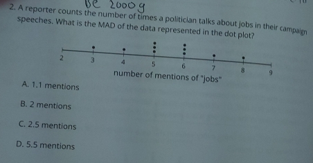 A reporter counts the number of times a politician talks about jobs in their campaign
speeches. What is the MAD of the data represented in the dot
9
mentions of ''jobs'
A. 1.1 mentions
B. 2 mentions
C. 2.5 mentions
D. 5.5 mentions