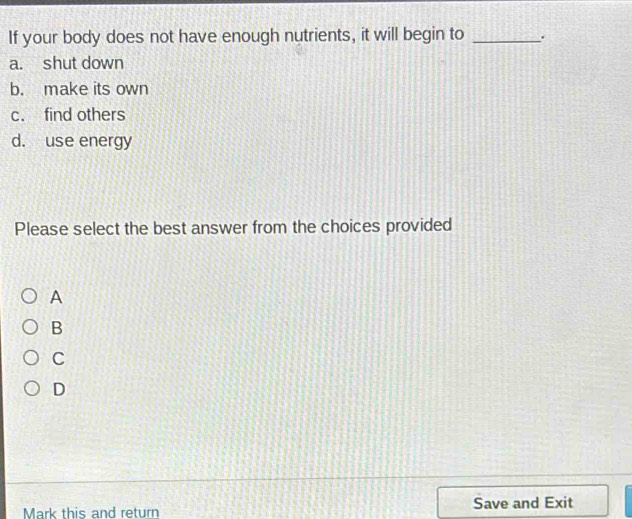 If your body does not have enough nutrients, it will begin to _.
a. shut down
b. make its own
c. find others
d. use energy
Please select the best answer from the choices provided
A
B
C
D
Mark this and return Save and Exit