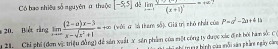 Có bao nhiêu số nguyên # thuộc [-5;5] dề limlimits _xto -1frac sqrt(x)(x+1)^3=+∈fty
20. Biết rằng limlimits _xto +∈fty  ((2-a)x-3)/x-sqrt(x^2+1) =+∈fty (với α là tham số). Giá trị nhỏ nhất của P=a^2-2a+4 là 
u 21. Chi phí (đơn vị: triệu đồng) đề sản xuất x sản phẩm của một công ty được xác định bởi hàm số: C ( 
i nhi phí trung bình của mỗi sản phẩm ngày cản