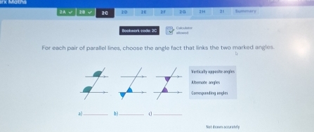 rx Maths
2A √ 20 √ 20 20 2E 21 20 2H 21 Summary
Coleuts
Bookwork code: 20 aliree
For each pair of parallel lines, choose the angle fact that links the two marked angles
Verticalfy aaaa ie anges
Aternate anglies
Comespanding angles
a)_ b)._
_
Not dsaven accuratel