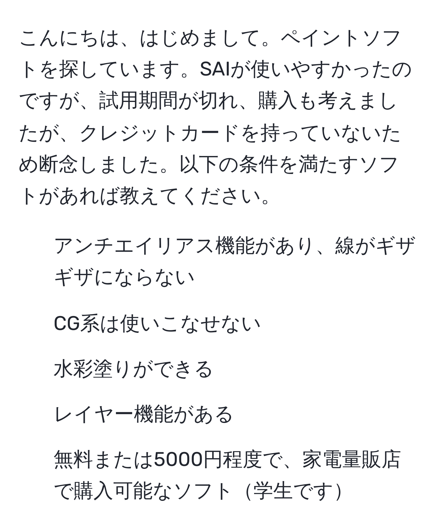 こんにちは、はじめまして。ペイントソフトを探しています。SAIが使いやすかったのですが、試用期間が切れ、購入も考えましたが、クレジットカードを持っていないため断念しました。以下の条件を満たすソフトがあれば教えてください。  
- アンチエイリアス機能があり、線がギザギザにならない  
- CG系は使いこなせない  
- 水彩塗りができる  
- レイヤー機能がある  
- 無料または5000円程度で、家電量販店で購入可能なソフト学生です