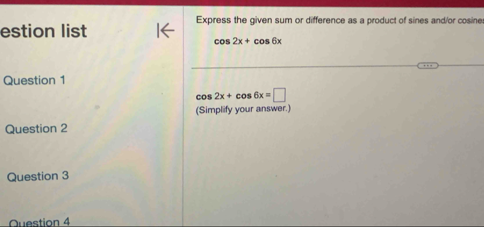 Express the given sum or difference as a product of sines and/or cosine 
estion list
cos 2x+cos 6x
Question 1
cos 2x+cos 6x=□
(Simplify your answer.) 
Question 2 
Question 3 
Question 4