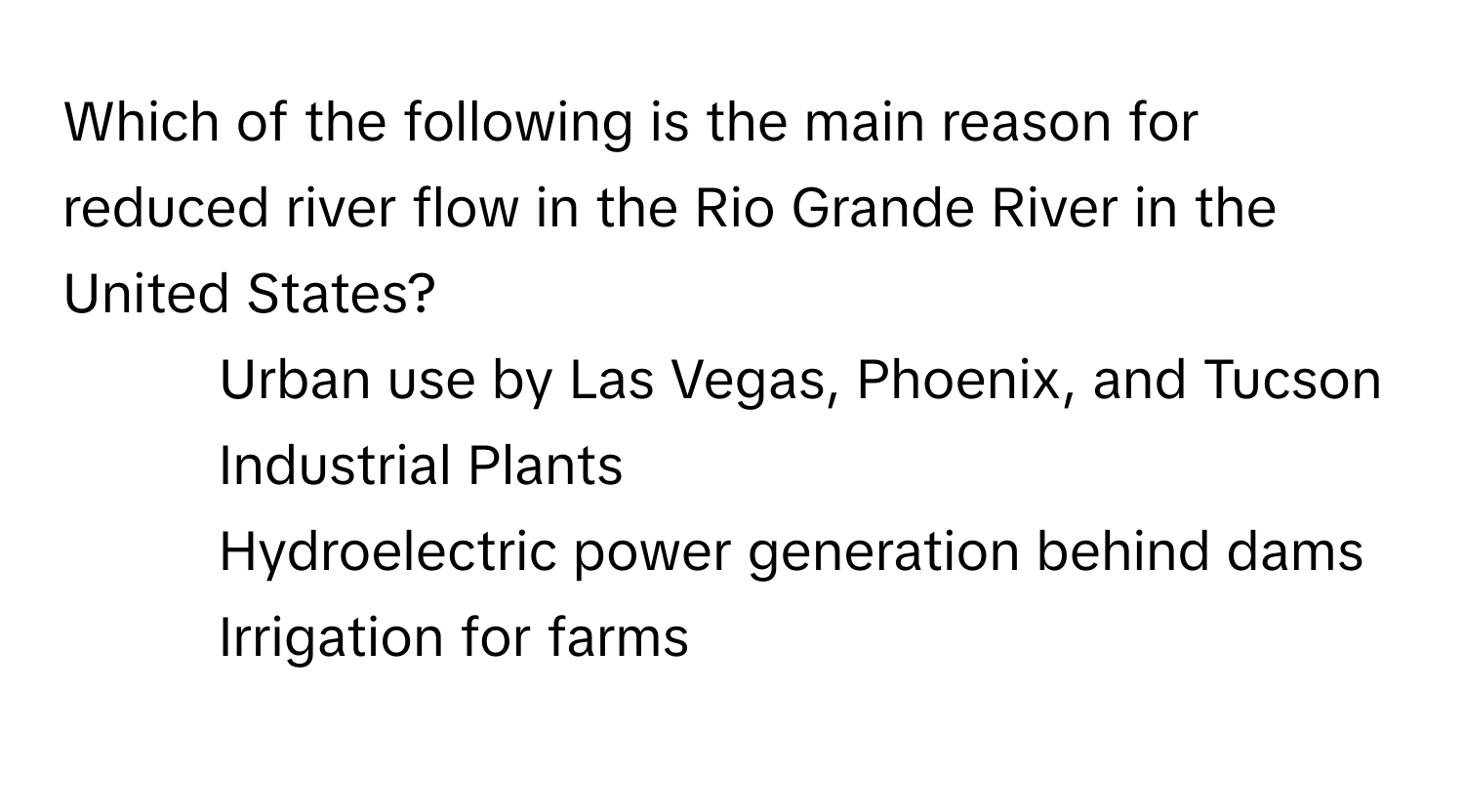 Which of the following is the main reason for reduced river flow in the Rio Grande River in the United States?
* Urban use by Las Vegas, Phoenix, and Tucson
* Industrial Plants
* Hydroelectric power generation behind dams
* Irrigation for farms