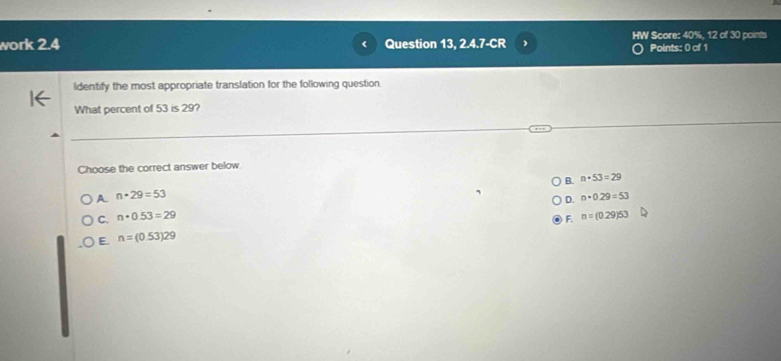 work 2.4 Question 13, 2.4.7-CR HW Score: 40%, 12 of 30 points
Points: 0 of 1
ldentify the most appropriate translation for the following question.
What percent of 53 is 29?
Choose the correct answer below.
B. n· 53=29
A n· 29=53
D. n+0.29=53
C. n· 0.53=29 n=(0.29)53
F.
E. n=(0.53)29