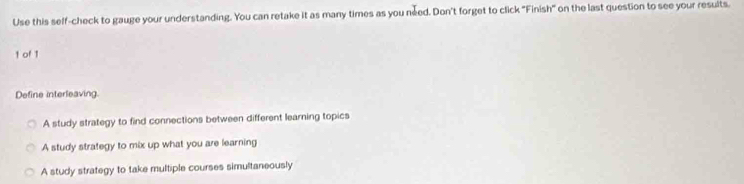 Use this self-check to gauge your understanding. You can retake it as many times as you need. Don't forget to click "Finish" on the last question to see your results.
1 of 1
Define interleaving
A study strategy to find connections between different learning topics
A study strategy to mix up what you are learning
A study strategy to take multiple courses simultaneously