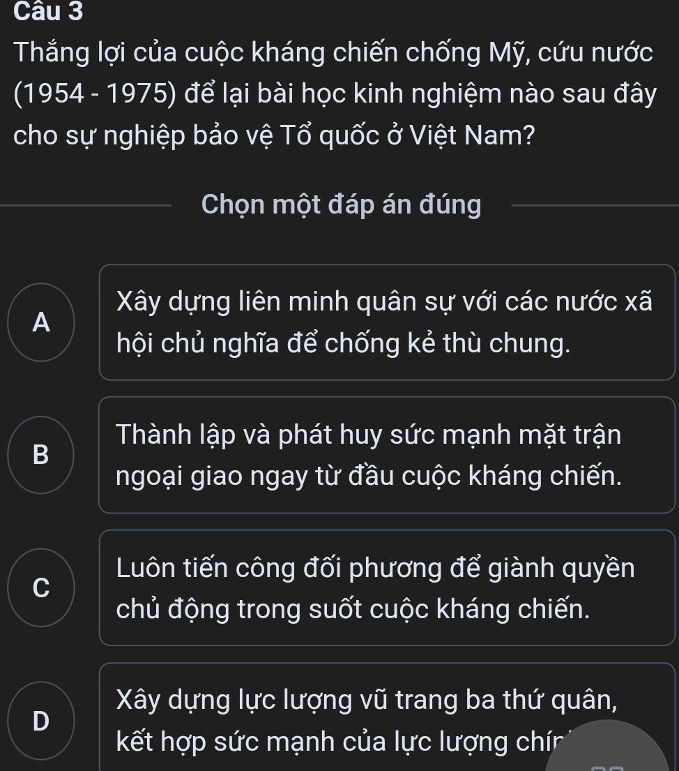 Thắng lợi của cuộc kháng chiến chống Mỹ, cứu nước
(1954 - 1975) để lại bài học kinh nghiệm nào sau đây
cho sự nghiệp bảo vệ Tổ quốc ở Việt Nam?
Chọn một đáp án đúng
Xây dựng liên minh quân sự với các nước xã
A
hội chủ nghĩa để chống kẻ thù chung.
Thành lập và phát huy sức mạnh mặt trận
B
ngoại giao ngay từ đầu cuộc kháng chiến.
Luôn tiến công đối phương để giành quyền
C
chủ động trong suốt cuộc kháng chiến.
Xây dựng lực lượng vũ trang ba thứ quân,
D
kết hợp sức mạnh của lực lượng chín