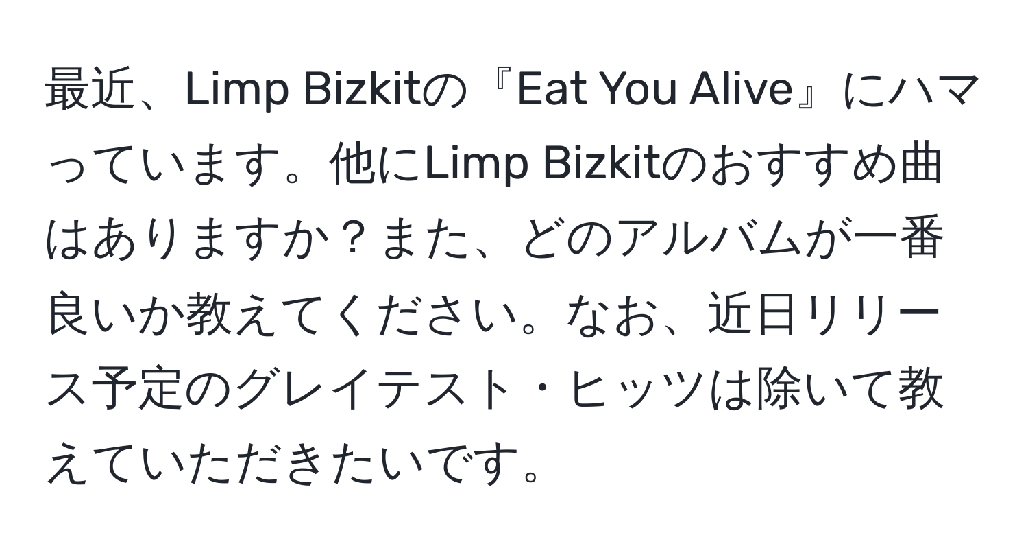 最近、Limp Bizkitの『Eat You Alive』にハマっています。他にLimp Bizkitのおすすめ曲はありますか？また、どのアルバムが一番良いか教えてください。なお、近日リリース予定のグレイテスト・ヒッツは除いて教えていただきたいです。