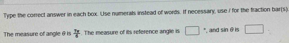 Type the correct answer in each box. Use numerals instead of words. If necessary, use / for the fraction bar(s) 
The measure of angle θ is  7π /6 . The measure of its reference angle is □° , and sin θ is □